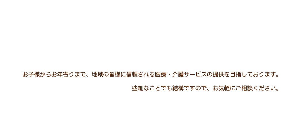 お子様からお年寄りまで、地域の皆様に信頼される医療・介護サービスの提供を目指しております。些細なことでも結構ですので、お気軽にご相談ください。